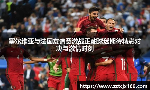 塞尔维亚与法国友谊赛激战正酣球迷期待精彩对决与激情时刻