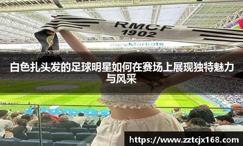 白色扎头发的足球明星如何在赛场上展现独特魅力与风采